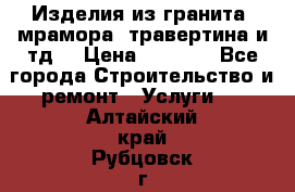 Изделия из гранита, мрамора, травертина и тд. › Цена ­ 1 000 - Все города Строительство и ремонт » Услуги   . Алтайский край,Рубцовск г.